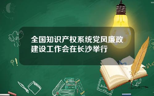 全国知识产权系统党风廉政建设工作会在长沙举行