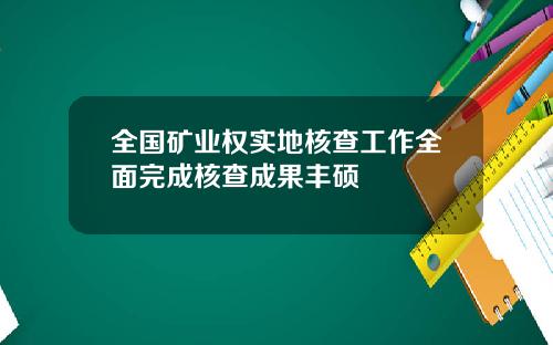 全国矿业权实地核查工作全面完成核查成果丰硕