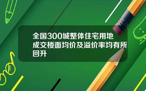全国300城整体住宅用地成交楼面均价及溢价率均有所回升
