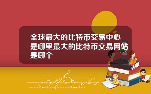 全球最大的比特币交易中心是哪里最大的比特币交易网站是哪个