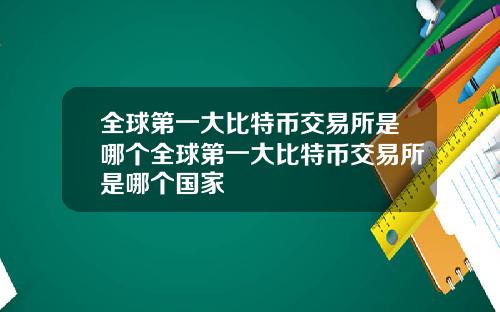 全球第一大比特币交易所是哪个全球第一大比特币交易所是哪个国家