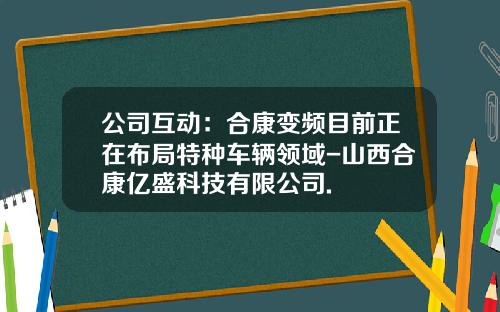 公司互动：合康变频目前正在布局特种车辆领域-山西合康亿盛科技有限公司.