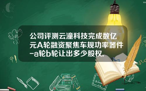 公司评测云潼科技完成数亿元A轮融资聚焦车规功率器件-a轮b轮让出多少股权.