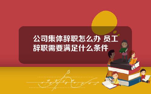公司集体辞职怎么办 员工辞职需要满足什么条件