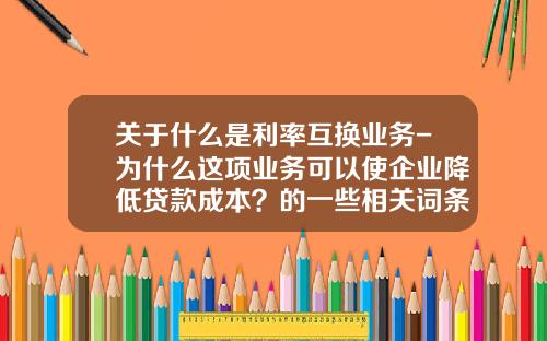 关于什么是利率互换业务-为什么这项业务可以使企业降低贷款成本?的一些相关词条_1