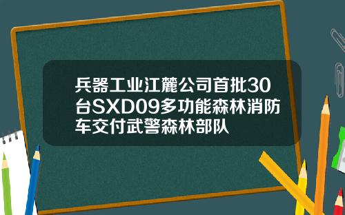 兵器工业江麓公司首批30台SXD09多功能森林消防车交付武警森林部队