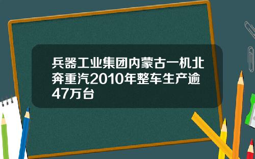 兵器工业集团内蒙古一机北奔重汽2010年整车生产逾47万台