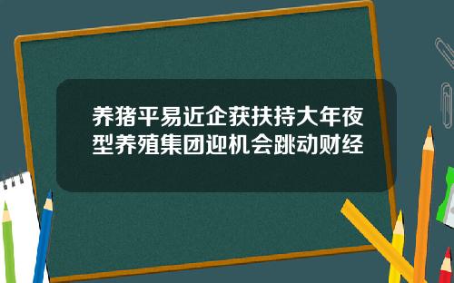 养猪平易近企获扶持大年夜型养殖集团迎机会跳动财经