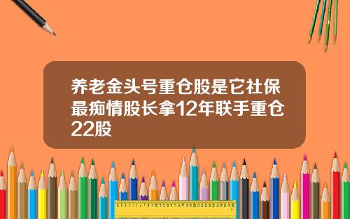 养老金头号重仓股是它社保最痴情股长拿12年联手重仓22股