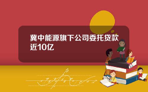 冀中能源旗下公司委托贷款近10亿
