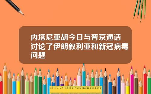 内塔尼亚胡今日与普京通话讨论了伊朗叙利亚和新冠病毒问题