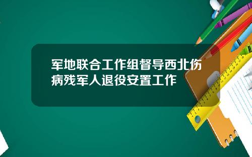 军地联合工作组督导西北伤病残军人退役安置工作