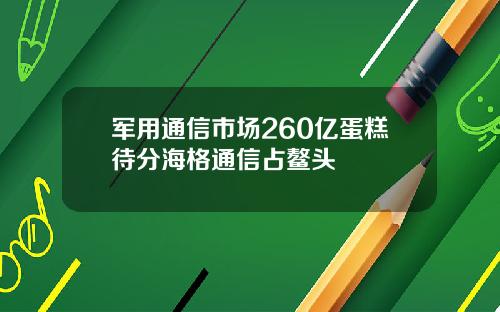 军用通信市场260亿蛋糕待分海格通信占鳌头