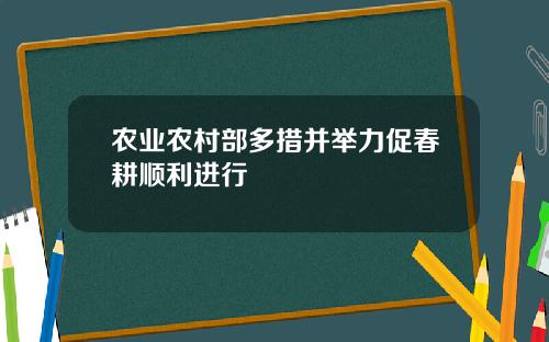 农业农村部多措并举力促春耕顺利进行