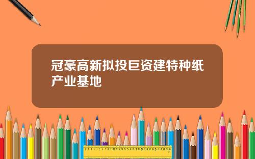 冠豪高新拟投巨资建特种纸产业基地