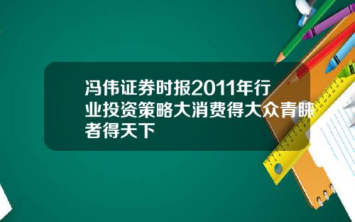 冯伟证券时报2011年行业投资策略大消费得大众青睐者得天下