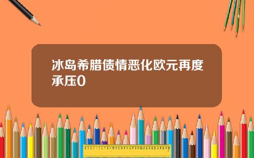 冰岛希腊债情恶化欧元再度承压0