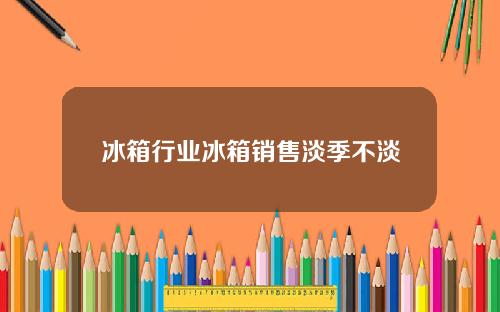冰箱行业冰箱销售淡季不淡
