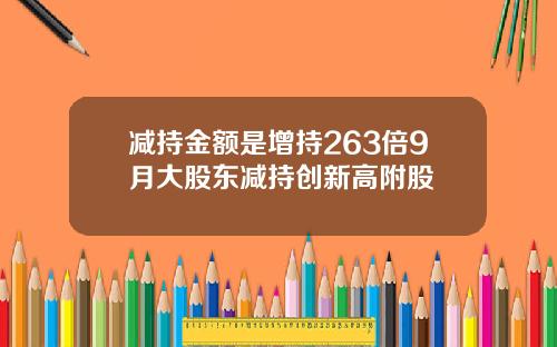 减持金额是增持263倍9月大股东减持创新高附股