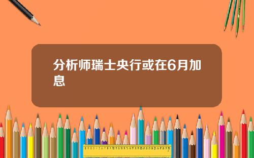 分析师瑞士央行或在6月加息