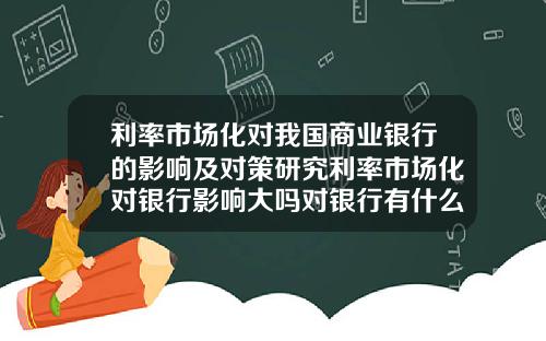 利率市场化对我国商业银行的影响及对策研究利率市场化对银行影响大吗对银行有什么建议改进的