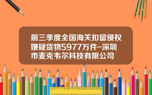前三季度全国海关扣留侵权嫌疑货物5977万件-深圳市麦克韦尔科技有限公司