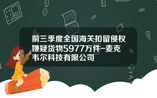 前三季度全国海关扣留侵权嫌疑货物5977万件-麦克韦尔科技有限公司