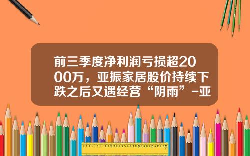 前三季度净利润亏损超2000万，亚振家居股价持续下跌之后又遇经营“阴雨”-亚振公司上市计划排名