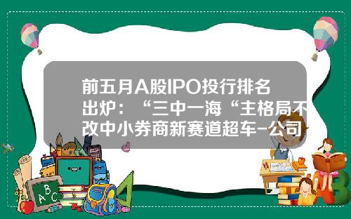 前五月A股IPO投行排名出炉：“三中一海“主格局不改中小券商新赛道超车-公司上市审批排名查询