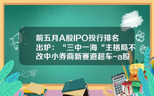 前五月A股IPO投行排名出炉：“三中一海“主格局不改中小券商新赛道超车-a股上市的证券公司