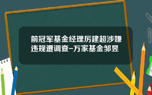 前冠军基金经理厉建超涉嫌违规遭调查-万家基金邹昱