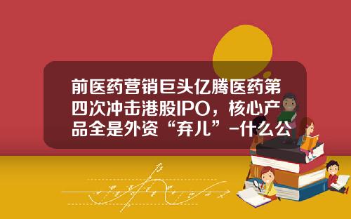 前医药营销巨头亿腾医药第四次冲击港股IPO，核心产品全是外资“弃儿”-什么公司被称为现金牛公司