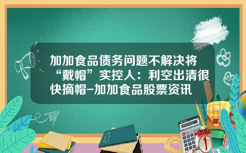 加加食品债务问题不解决将“戴帽”实控人：利空出清很快摘帽-加加食品股票资讯