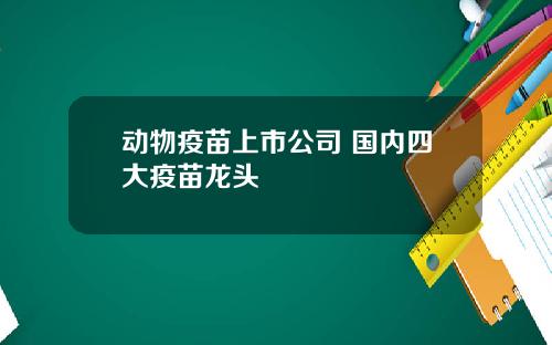 动物疫苗上市公司 国内四大疫苗龙头