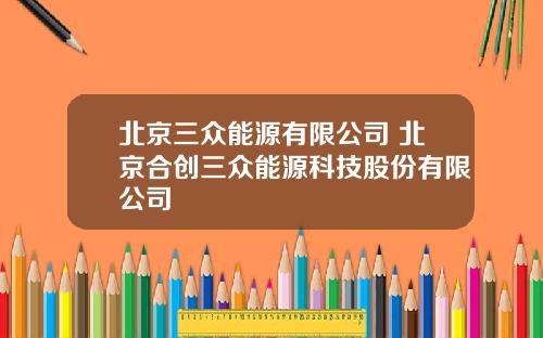 北京三众能源有限公司 北京合创三众能源科技股份有限公司