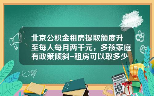 北京公积金租房提取额度升至每人每月两千元，多孩家庭有政策倾斜-租房可以取多少公积金