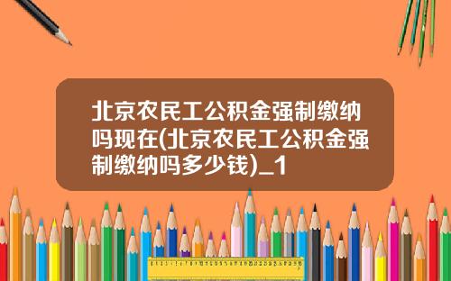 北京农民工公积金强制缴纳吗现在(北京农民工公积金强制缴纳吗多少钱)_1
