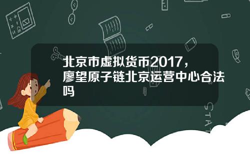 北京市虚拟货币2017，廖望原子链北京运营中心合法吗