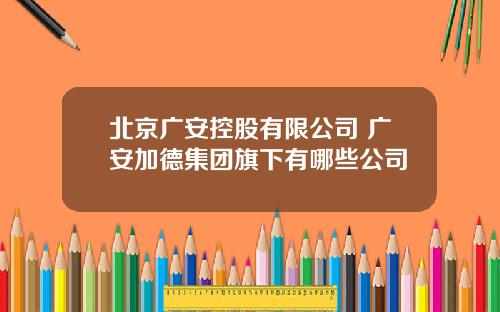 北京广安控股有限公司 广安加德集团旗下有哪些公司