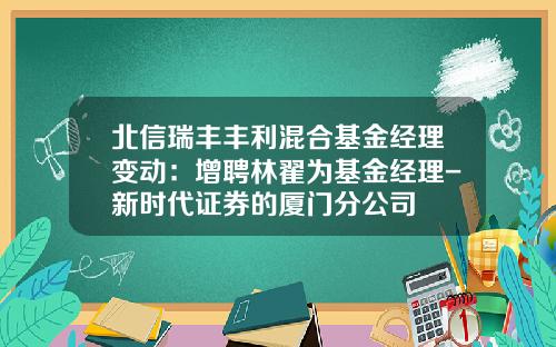北信瑞丰丰利混合基金经理变动：增聘林翟为基金经理-新时代证券的厦门分公司