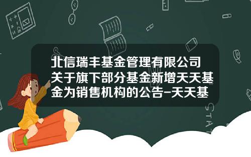 北信瑞丰基金管理有限公司关于旗下部分基金新增天天基金为销售机构的公告-天天基金网电话