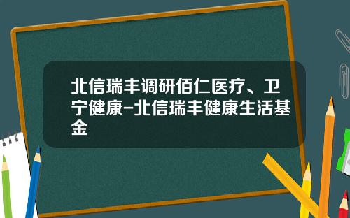 北信瑞丰调研佰仁医疗、卫宁健康-北信瑞丰健康生活基金