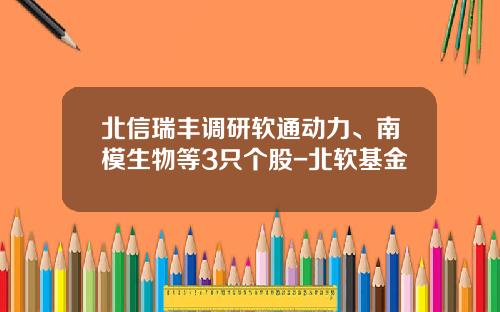 北信瑞丰调研软通动力、南模生物等3只个股-北软基金