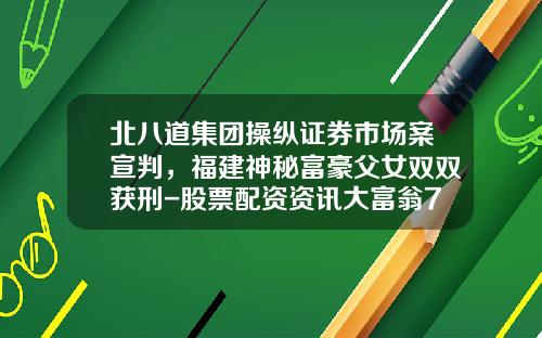 北八道集团操纵证券市场案宣判，福建神秘富豪父女双双获刑-股票配资资讯大富翁7