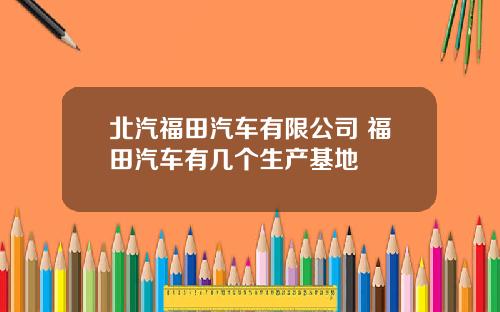北汽福田汽车有限公司 福田汽车有几个生产基地