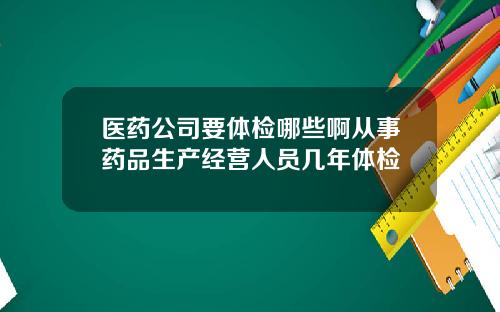 医药公司要体检哪些啊从事药品生产经营人员几年体检
