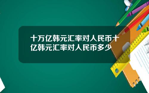 十万亿韩元汇率对人民币十亿韩元汇率对人民币多少