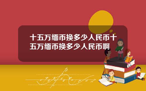 十五万缅币换多少人民币十五万缅币换多少人民币啊