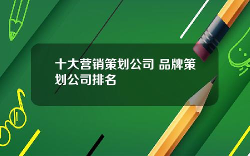 十大营销策划公司 品牌策划公司排名