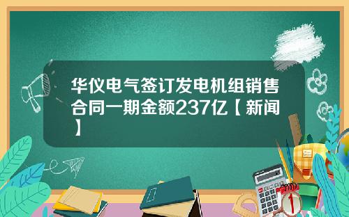 华仪电气签订发电机组销售合同一期金额237亿【新闻】